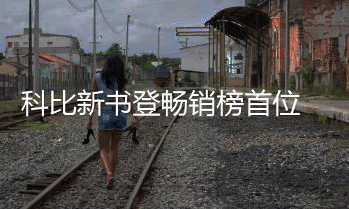 科比新书登畅销榜首位 遗孀瓦妮莎很欣慰称丈夫会很骄傲