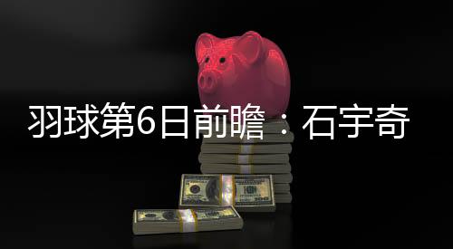 羽球第6日前瞻:石宇奇遇东道主劲敌 凡尘组合再遇泰国一双