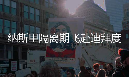 纳斯里隔离期飞赴迪拜度假恐被解约 孔帕尼怒了