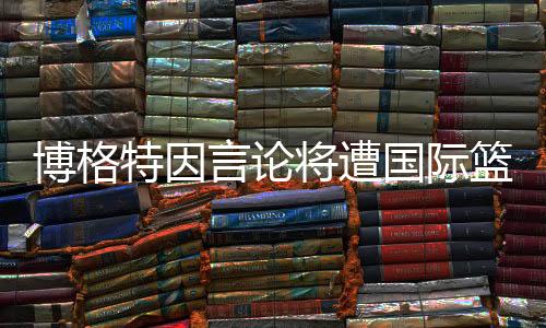 博格特因言论将遭国际篮联处罚 曾公开辱骂FIBA和裁判