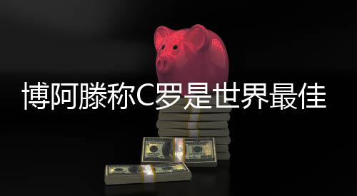 博阿滕称C罗是世界最佳 而梅西凌驾于一切之上