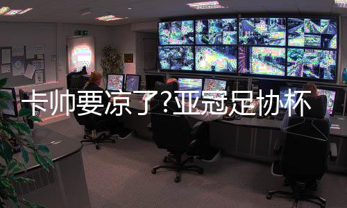 卡帅要凉了?亚冠足协杯出局联赛同期最差