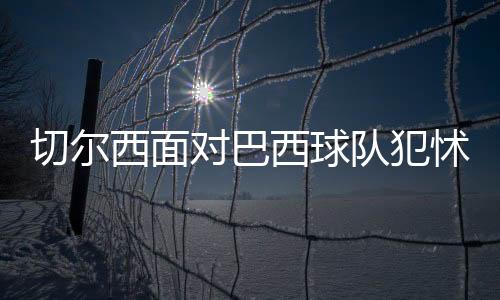 切尔西面对巴西球队犯怵?常规时间或平局收场