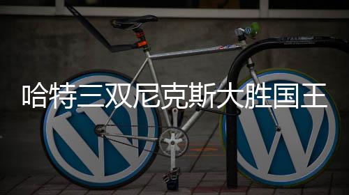 哈特三双尼克斯大胜国王 马克西31分76人擒牛