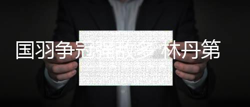 国羽争冠强敌多 林丹第九次战汤杯谌龙力争救赎