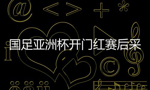 国足亚洲杯开门红赛后采访 里皮称中场骂醒队员