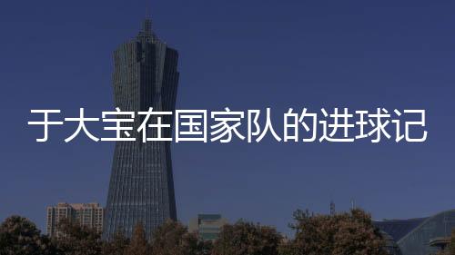 于大宝在国家队的进球记录 国足于大宝个人资料