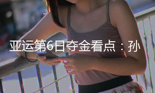 亚运第6日夺金看点:孙杨冲击1500自由泳三连冠 徐嘉余争5金