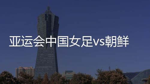 亚运会中国女足vs朝鲜比赛看点分析 能否报一箭之仇?