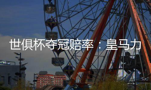 世俱杯夺冠赔率:皇马力压曼城大巴黎 拜仁第4