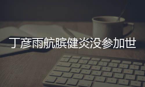 丁彦雨航膑健炎没参加世界杯 伤势最新消息康复情况