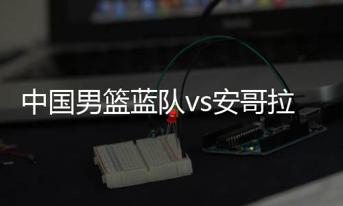 中国男篮蓝队vs安哥拉前瞻 比赛时间与预计先发阵容名单