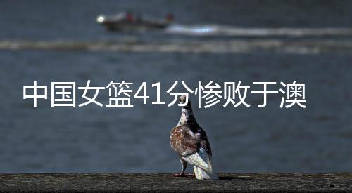 中国女篮41分惨败于澳大利亚 将无缘八强