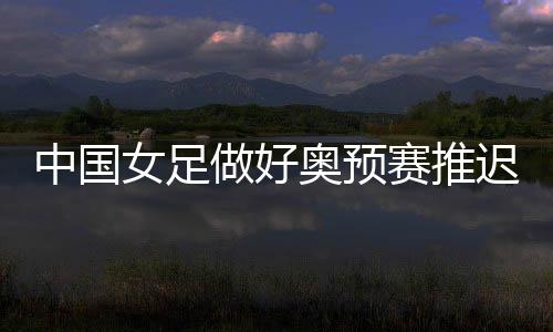 中国女足做好奥预赛推迟准备 瞄准韩国女足进行训练
