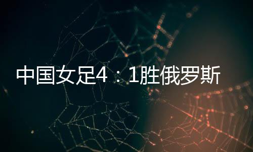 中国女足4：1胜俄罗斯队晋级 四国赛女足逆转俄罗斯比赛回顾