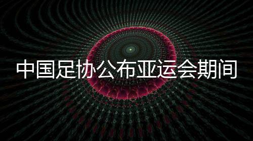 中国足协公布亚运会期间U23政策：每场至少需要1名U23球员首发