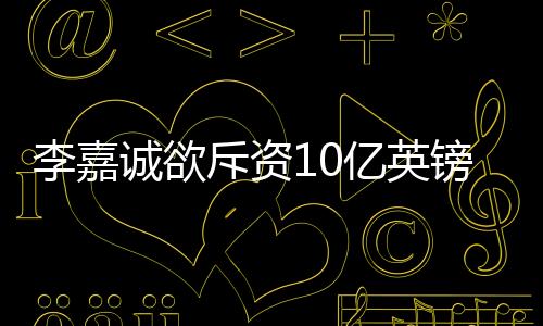 李嘉诚欲斥资10亿英镑加仓伦敦能源公司