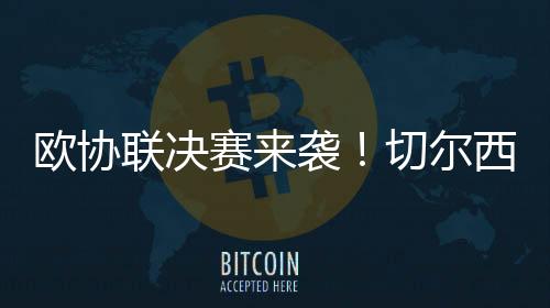 欧协联决赛来袭!切尔西有望冲击超级全满贯