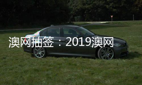 澳网抽签：2019澳网比赛对阵情况费德勒纳达尔同区竞争