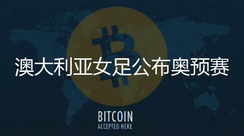 澳大利亚女足公布奥预赛20人名单 将与中国女足交锋