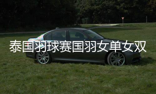 泰国羽球赛国羽女单女双全出局 男单8强仅剩一人