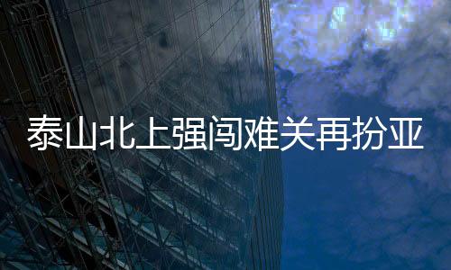 泰山北上强闯难关再扮亚泰克星 靠意志力转危为安