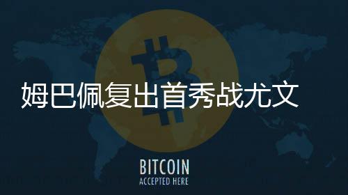 姆巴佩复出首秀战尤文 数据示皇马90分钟取胜