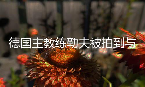 德国主教练勒夫被拍到与神秘女子约会 或有了新女友