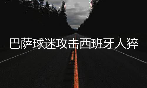 巴萨球迷攻击西班牙人猝死队长 还侮辱皮克及其家人
