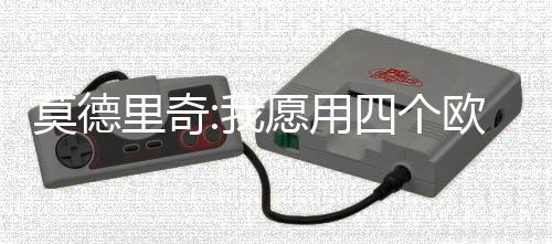 莫德里奇:我愿用四个欧冠冠军换一次世界杯冠军