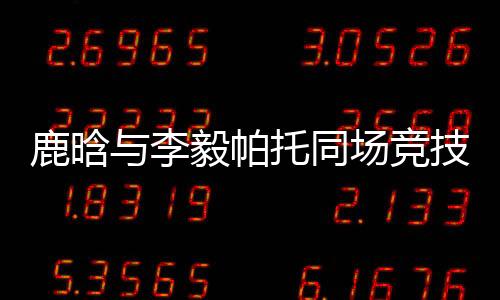 鹿晗与李毅帕托同场竞技 独中六球获认可