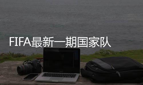 FIFA最新一期国家队排名:国足第73位亚洲第6