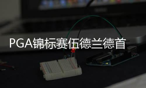 PGA锦标赛伍德兰德首轮领先 伍兹第48李昊桐62