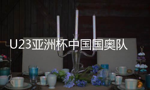 U23亚洲杯中国国奥队名单阵容 将对阵伊朗韩国等队