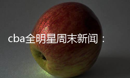 cba全明星周末新闻：新增1V1环节 林书豪单挑赵睿