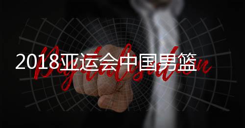 2018亚运会中国男篮vs哈萨克斯坦视频直播地址 比赛观看入口