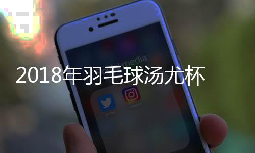 2018年羽毛球汤尤杯赛程时间对阵表 中国队赛程时间