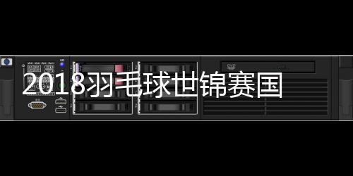 2018羽毛球世锦赛国羽继续全胜 桃田贤斗人气飙升堪比林丹