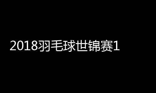 2018羽毛球世锦赛1/4决赛看点：男单谌龙vs安赛龙焦点对决