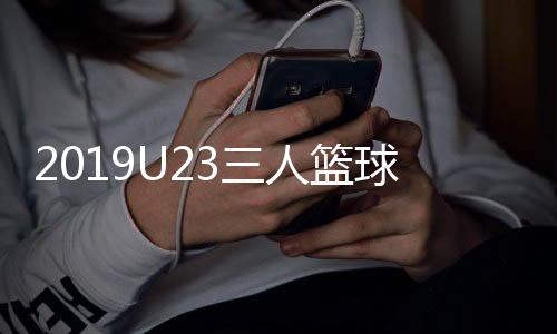 2019U23三人篮球世界杯举办时间 中国队力争直通奥运