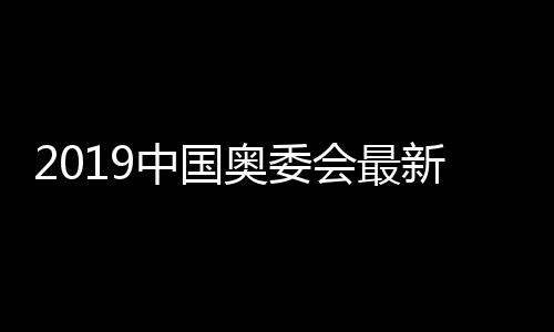 2019中国奥委会最新人事变更提案 郎平武大靖榜上有名